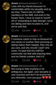 August 12, 1999), better known online as dream (formerly dreamtraps), is an american gaming youtuber and vocalist known for his minecraft collaborations and manhunts. Dream S Response To People Saying He S Pretending To Date George For Profit Dream Team My Dream Team Dream