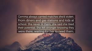 Kayla Whaley Quote: “Gemma always carried matches she'd stolen. From diners  and gas stations and kids at school. She never lit them; she...”