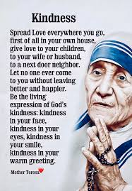 Kindness Spread Love everywhere you go, first of all in your own house,  give love to your children, to your wife or husband, to a next door  neighbor. Let no one ever