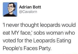 Revel in the schadenfreude anytime someone has a sad because they're suffering consequences from something they voted for or supported or wanted to impose on other people. I Never Thought Leopards Would Eat My Face Sobs Woman Who Voted For The Leopards Eating People S Faces Party