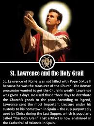 HagiograFaith - ST. LAWRENCE AND THE HOLY GRAIL --- St. Lawrence of Rome  was not killed with Pope Sixtus II because he was the treasurer of the  Church. The Roman procurator wanted