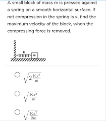 We can cantrol of find the maximum velovity. A Small Block Of Mass M Is Pressed Against A Spring On A Smooth Horizontal Surface