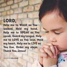 LORD, Help me to WALK as You walked. Hold my hand. Help me to SPEAK as You  speak. Guard my tongue. Help me to LOVE as You love. Mold my heart. Help