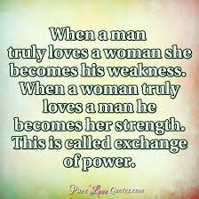 When a man loves a woman, she becomes his weakness,when a woman truly loves a man,he becomes her strength,this is called the exchange of power. Love Quotes From Purelovequotes Com Pure Love Quotes Quotes About Strength And Love Love Quotes