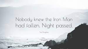 More than 10 years after his death, ted hughes the poet, so often teased and parodied in his lifetime, is emerging as one of the towering literary figures of the past century, to be spoken of in. Ted Hughes Quote Nobody Knew The Iron Man Had Fallen Night Passed