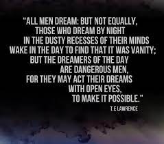 Those who dream by night in the dusty recesses of their minds, wake in the day to find that it was vanity: But The Dreamers Of The Day Are Dangerous Men For They May Act Their Dreams With Open Eyes To Make It P Wisdom Quotes Meaningful Quotes Inspirational Quotes