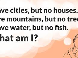 The trick is to let them squirm a little bit thinking of the possible answers before eventually letting them know the answer! I Have Cities But No Houses I Have Mountains But No Trees I Have Water But No Fish What Am I