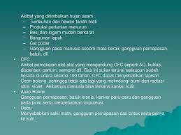 Dampak dari hujan asam diantaranya yaitu mempengaruhi kualitas air permukaan, tanaman adapun dampak dari pemanasan global yaitu pencairan es di kutub, perubahan iklim regional dan global serta penyebab kerusakan ozon karena penggunaan gas berbahaya yang berlebihan oleh manusia. Pencemaran By Desnawati Ppt Download