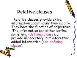 A relative clause is a clause that usually modifies a noun or noun phrase and is introduced by a relative pronoun (which, that, who, whom, whose), a relative adverb (where, when, why), or a zero relative. Relative Clauses