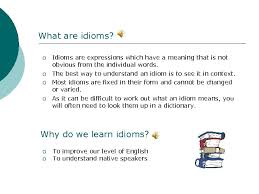 An idiom is a figure of speech that is a word, group of words or phrase that has a figurative meaning that is not easily deduced from its literal definition. English Idioms What Are Idioms