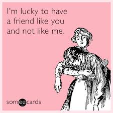 Im lucky to have you meme. I M Lucky To Have A Friend Like You And Not Like Me Friendship Ecard
