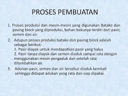 Proses pembuatan batako terdiri dari 4 proses yaitu pencampuran bahan baku, meletakan campuran ke dalam cetakan, pembuatan atau pencetakan dan penyimpanan, dimana setiap proses tersebut dikerjakan secara manual. Bahan Dasa Batako Atau Conblock Ppt Download