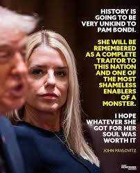 HISTORY IS GOING TO BE VERY UNKIND to PAM BONDI. SHE WILL BE REMEMBERED AS  A COMPLETE TRAITOR tO THIS NATION AND ONE OF THE MOST SHAMELESS ENABLERS OF  A MONSTER. HOPE