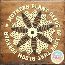 Mothers Plant Seeds Of Love That Bloom Forever Mother S Day Flower Svg Cut File Caty Catherine