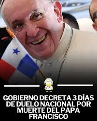 El Gobierno de Panamá ha decretado tres días de duelo nacional, del 22 al  24 de abril de 2025, con motivo del fallecimiento del papa Francisco,  ocurrido el lunes 21 de abril