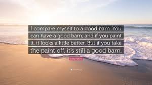 List 90 wise famous quotes about barn: Dolly Parton Quote I Compare Myself To A Good Barn You Can Have A Good Barn And If You Paint It It Looks A Little Better But If You Tak
