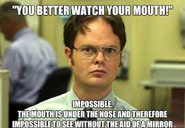You Better Watch Your Mouth Impossible The Mouth Is Under The Nose And Therefore Impossible To See Without The Aid Of A Mirror Schrute Quickmeme