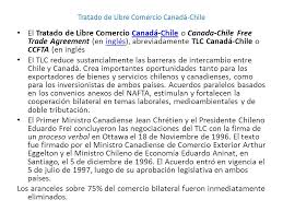 El acuerdo fue suscrito por el presidente de chile y el primer ministro de canadá el 18 de noviembre de 1996 y firmado el 5 de diciembre de 1996, en santiago de chile. Caracteristicas Pricipales Tlc Chile Canada Ei Tlc Reduce Sustancialmente Las Barreras De Intercambio Entre Chile Y Canada Crea Importantes Oportunidades Ppt Descargar