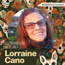 Lorraine Cano loved to sing. She lived a vibrant life and was loved by her  family and community. She enjoyed going out for dinner with her family and  taking her chihuahuas for daily walks to the park. ...