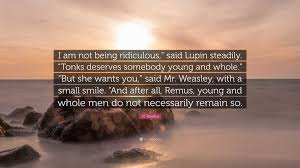 J.K. Rowling Quote: “I am not being ridiculous,” said Lupin steadily.  “Tonks deserves somebody young and whole.” “But she wants you,” said...”
