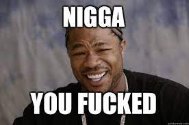 Nigga You Fucked Xzibit Meme Quickmeme