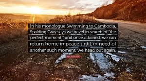 Alex Sheshunoff Quote: “In his monologue Swimming to Cambodia, Spalding  Gray says we travel in search of “the perfect moment,” and once...”