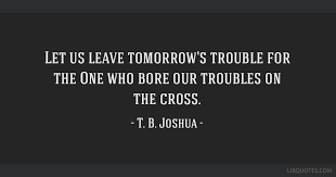 Your love for christ by tb joshua. Let Us Leave Tomorrow S Trouble For The One Who Bore Our Troubles On The Cross