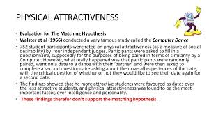 In a follow up study six months after the dance, it was found that partners who were similar in terms of physical attractiveness were more likely to have continued dating: Factors Affecting Attraction Ppt Download