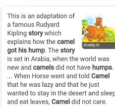 In the beginning of years, when the world was so new and all, and the animals were just beginning to work for man, there was a camel, and he lived in the middle of a howling desert because he did not want to work; Narrate The Story How The Camel Got Its Hump Brainly In