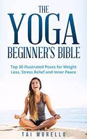 Yoga mind, body & spirit: The Yoga Beginner S Bible Top 30 Illustrated Poses For Weight Loss Stress Relief And Inner Peace By Tai Morello
