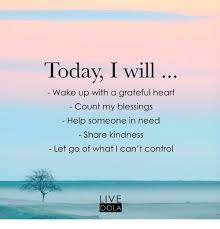 Today I Will Wake Up With A Grateful Heart Count My Blessings Help Someone In Need Share Kindness Let Go Of What L Can T Control Live Oola Meme On Me Me