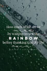 How Much Of Life Do We Miss By Waiting To See The Rainbow Before Thanking God For The Rain Dieter F U Rain Quotes Gratitude Quotes Best Inspirational Quotes