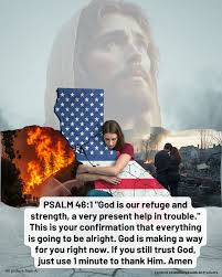 Heavenly Father, Today, Tuesday, January 14, we humbly ask for Your mercy.  Protect Your people from the California wildfires, protect the  firefighters, and comfort the displaced. Send rain to extinguish the flames