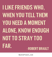 I Like Friends Who When You Tell Them You Need A Moment Alone Know Enough Not To Stray Too Far Robert Brault Friends Quotes Friendship Quotes Wise Quotes