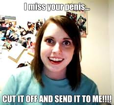 I miss your penis... CUT IT OFF AND SEND IT TO ME!!!! - Overly Attached  Girlfriend - quickmeme