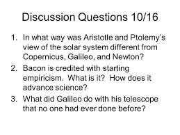 Discussion Questions 10 16 1 In What Way Was Aristotle And Ptolemy S View Of The Solar System Different From Copernicus Galileo And Newton 2 Bacon Is Ppt Download