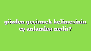 gozden gecirmek deyiminin anlami