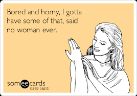 Well you're in luck, because here they come. Bored And Horny I Gotta Have Some Of That Said No Woman Ever Flirting Ecard