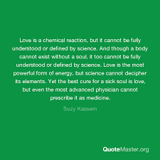 Chemistry is good when you make love with it. Love Is A Chemical Reaction But It Cannot Be Fully Understood Or Defined By Science And Though A Body Cannot Exist Without A Soul It Too Cannot Be Fully Understood Or Defined