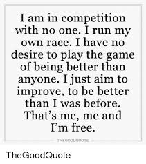 I am in competition with no one quote. I Am In Competition With No One I Run My Own Race I Have No Desire To Play The Game Of Being Better Than Anyone I Just Aim To Improve To Be