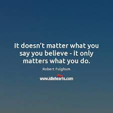 It Doesn T Matter What You Say You Believe It Only Matters What You Do Idlehearts