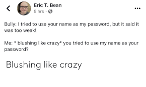 We did not find results for: Eric T Bean 5 Hrs Bully I Tried To Use Your Name As My Password But It Said It Was Too Weak Blushing Like Crazy You Tried To Use My Name As