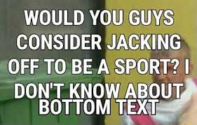 Would You Guys Bottom Text Is Jacking Off A Sport Know Your Meme