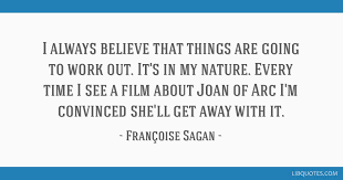 Sourced quotations by the french author françoise sagan (1935 — 2004) about love, people and life. I Always Believe That Things Are Going To Work Out It S In My Nature Every Time