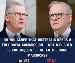 DO γου YOU AGREE AUSTRALIA NEEDS A FULL ROYAL COMMISSION NOT A RUSHED  "SHORT INQUIRY" AFTER H BONDI MASSACRE? YES NO