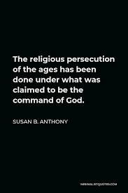 Tolerance implies no lack of commitment to one's own beliefs. Susan B Anthony Quote The Religious Persecution Of The Ages Has Been Done Under What Was Claimed To Be The Command Of God