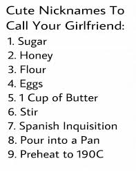 Looking for some lovely nicknames for your daughter, girlfriend or wife? Cute Nicknames To Call Your Girlfriend 1 Sugar 2 Honey 3 Flour 4 Eggs 5 1 Cup Of Butter 6 Stir 7 Spanish Inquisition 8 Pour Into A Pan 9 Preheat To 190c Cute Meme On Me Me