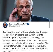 Organ Donors: RFK Jr has some horrific news "Our findings show that  hospitals allowed the organ procurement process to begin when patients  showed signs of life, and this is horrifying. The organ