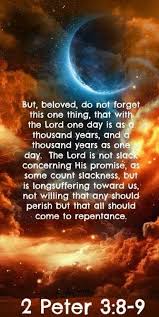 Image result for Beloved, do not let this one thing escape your notice: With the Lord a day is like a thousand years, and a thousand years are like a day. 9 The Lord is not slow to fulfill His promise as some understand slowness, but is patient with you, not wanting anyone to perish, but everyone to come to repentance.