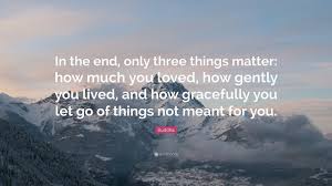 How much you loved, how gently you lived, and how gracefully you let go of things not meant for you. Buddha Quote In The End Only Three Things Matter How Much You Loved How Gently You Lived And How Gracefully You Let Go Of Things